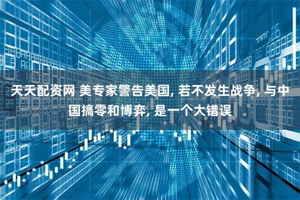 天天配资网 美专家警告美国, 若不发生战争, 与中国搞零和博弈, 是一个大错误