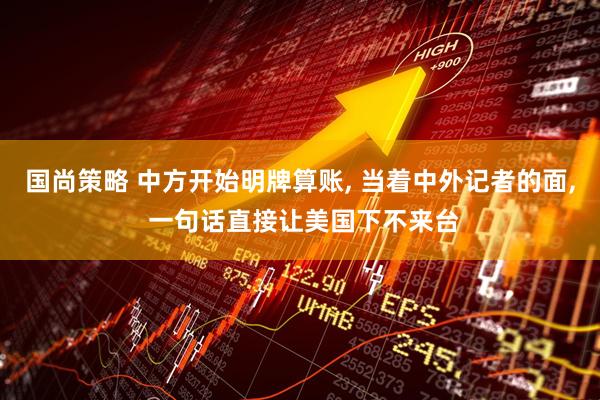 国尚策略 中方开始明牌算账, 当着中外记者的面, 一句话直接让美国下不来台