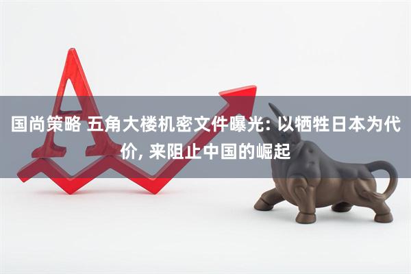 国尚策略 五角大楼机密文件曝光: 以牺牲日本为代价, 来阻止中国的崛起