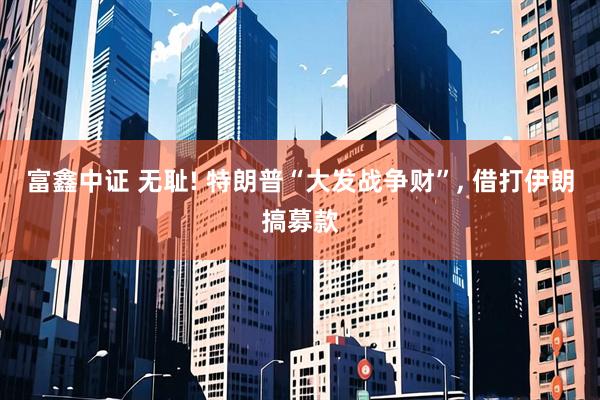 富鑫中证 无耻! 特朗普“大发战争财”, 借打伊朗搞募款