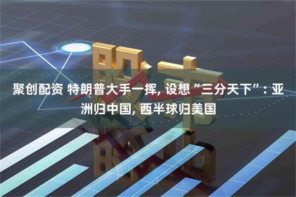 聚创配资 特朗普大手一挥, 设想“三分天下”: 亚洲归中国, 西半球归美国