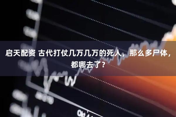 启天配资 古代打仗几万几万的死人，那么多尸体，都哪去了？