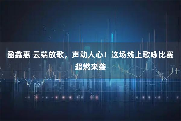 盈鑫惠 云端放歌，声动人心！这场线上歌咏比赛超燃来袭