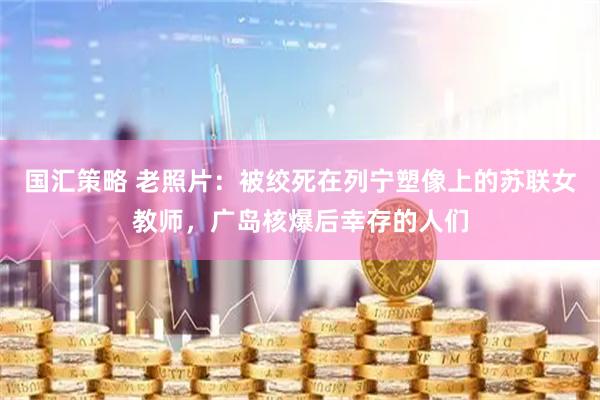 国汇策略 老照片：被绞死在列宁塑像上的苏联女教师，广岛核爆后幸存的人们