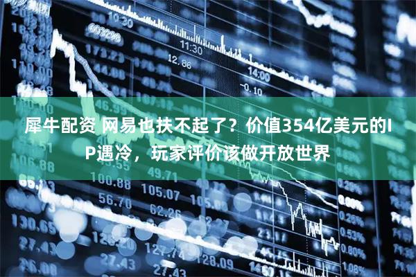 犀牛配资 网易也扶不起了？价值354亿美元的IP遇冷，玩家评价该做开放世界