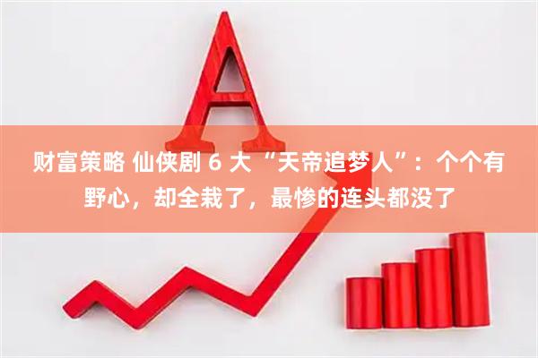 财富策略 仙侠剧 6 大 “天帝追梦人”：个个有野心，却全栽了，最惨的连头都没了