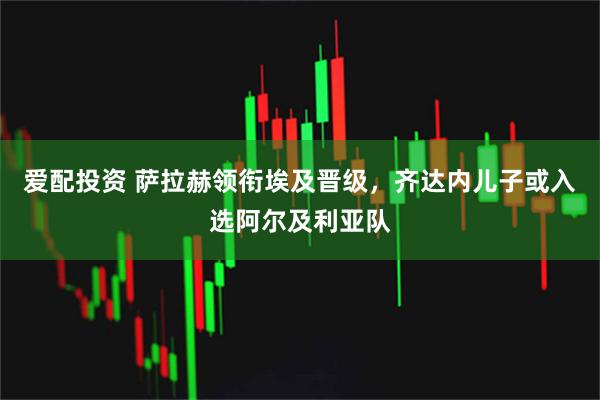 爱配投资 萨拉赫领衔埃及晋级，齐达内儿子或入选阿尔及利亚队