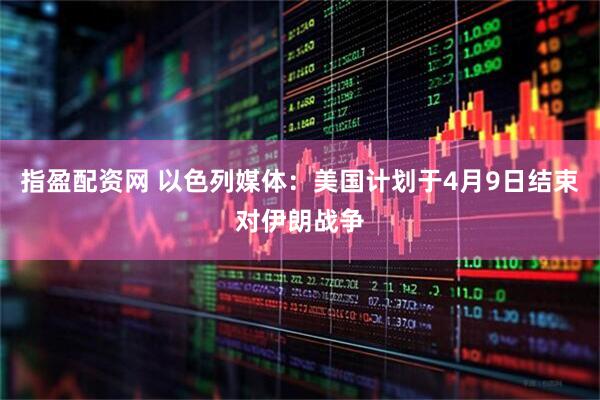 指盈配资网 以色列媒体：美国计划于4月9日结束对伊朗战争
