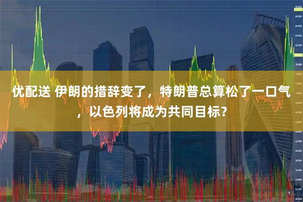 优配送 伊朗的措辞变了，特朗普总算松了一口气，以色列将成为共同目标？