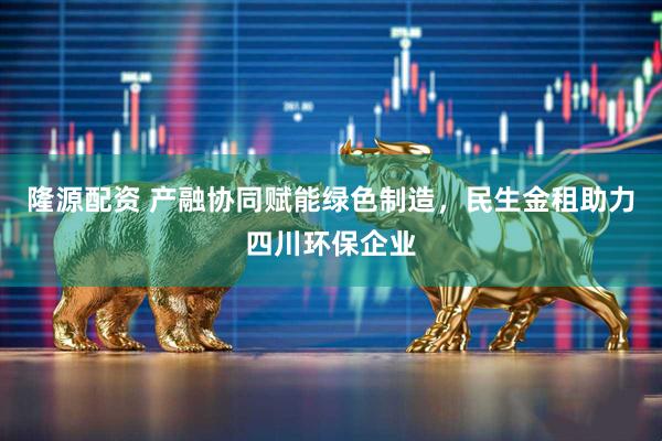 隆源配资 产融协同赋能绿色制造，民生金租助力四川环保企业