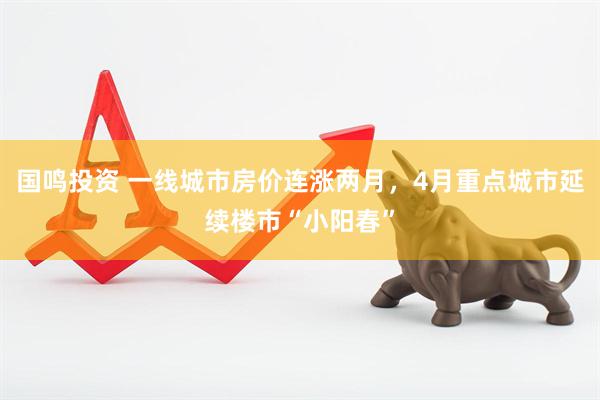 国鸣投资 一线城市房价连涨两月，4月重点城市延续楼市“小阳春”