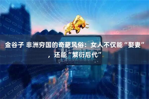 金谷子 非洲穷国的奇葩风俗：女人不仅能“娶妻”，还能“繁衍后代”