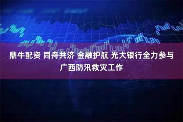 鼎牛配资 同舟共济 金融护航 光大银行全力参与广西防汛救灾工作