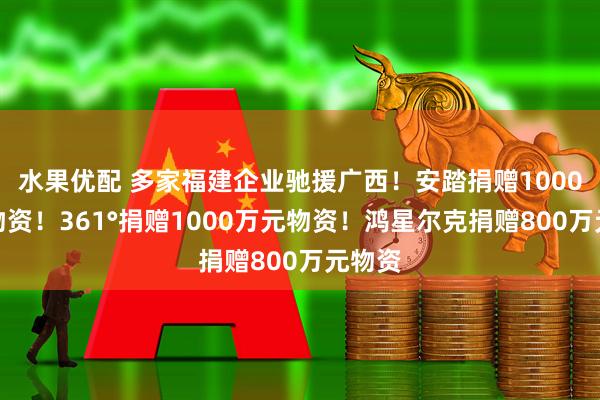 水果优配 多家福建企业驰援广西！安踏捐赠1000万元物资！361°捐赠1000万元物资！鸿星尔克捐赠800万元物资