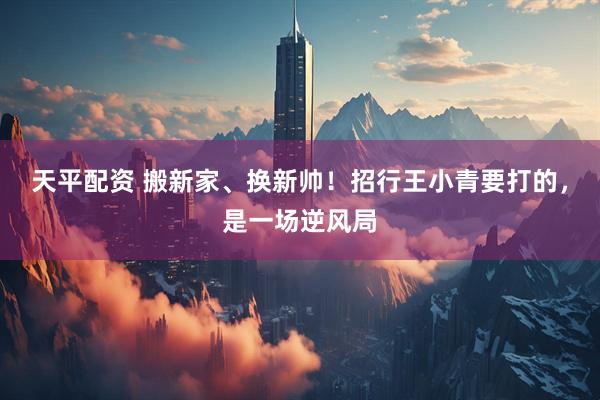 天平配资 搬新家、换新帅！招行王小青要打的，是一场逆风局