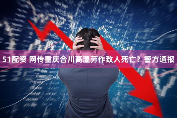 51配资 网传重庆合川高温劳作致人死亡？警方通报