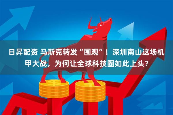 日昇配资 马斯克转发“围观”！深圳南山这场机甲大战，为何让全球科技圈如此上头？