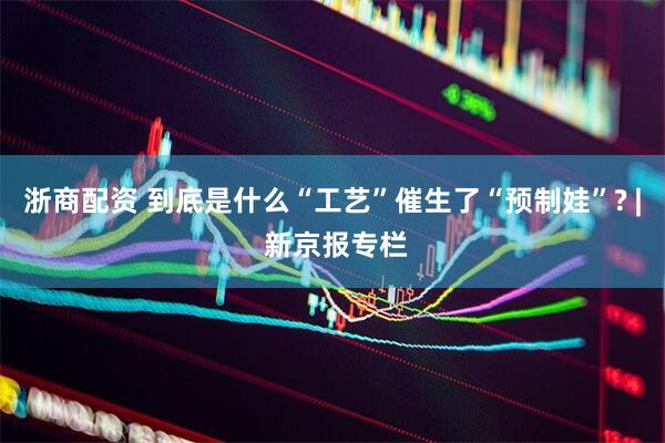浙商配资 到底是什么“工艺”催生了“预制娃”? | 新京报专栏