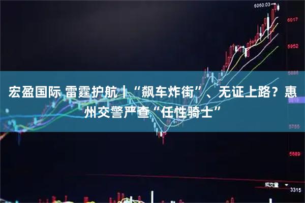 宏盈国际 雷霆护航｜“飙车炸街”、无证上路？惠州交警严查“任性骑士”