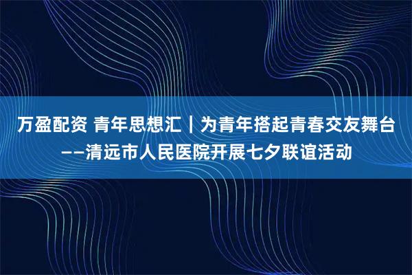 万盈配资 青年思想汇｜为青年搭起青春交友舞台——清远市人民医院开展七夕联谊活动
